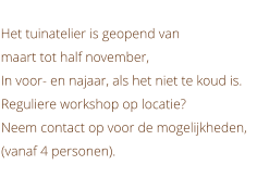 Het tuinatelier is geopend van  maart tot half november, In voor- en najaar, als het niet te koud is. Reguliere workshop op locatie? Neem contact op voor de mogelijkheden, (vanaf 4 personen).