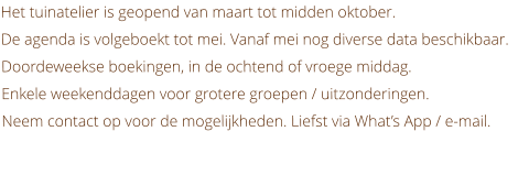 Het tuinatelier is geopend van maart tot midden oktober. De agenda is volgeboekt tot mei. Vanaf mei nog diverse data beschikbaar. Doordeweekse boekingen, in de ochtend of vroege middag.  Enkele weekenddagen voor grotere groepen / uitzonderingen.  Neem contact op voor de mogelijkheden. Liefst via What’s App / e-mail.